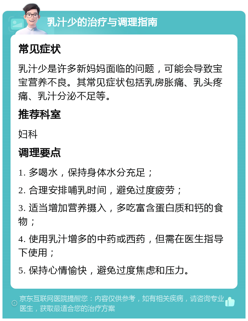 乳汁少的治疗与调理指南 常见症状 乳汁少是许多新妈妈面临的问题，可能会导致宝宝营养不良。其常见症状包括乳房胀痛、乳头疼痛、乳汁分泌不足等。 推荐科室 妇科 调理要点 1. 多喝水，保持身体水分充足； 2. 合理安排哺乳时间，避免过度疲劳； 3. 适当增加营养摄入，多吃富含蛋白质和钙的食物； 4. 使用乳汁增多的中药或西药，但需在医生指导下使用； 5. 保持心情愉快，避免过度焦虑和压力。