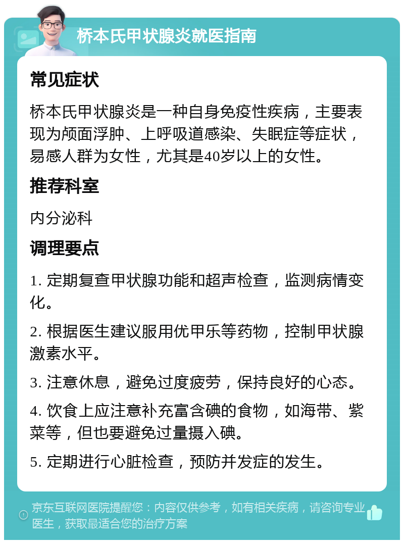 桥本氏甲状腺炎就医指南 常见症状 桥本氏甲状腺炎是一种自身免疫性疾病，主要表现为颅面浮肿、上呼吸道感染、失眠症等症状，易感人群为女性，尤其是40岁以上的女性。 推荐科室 内分泌科 调理要点 1. 定期复查甲状腺功能和超声检查，监测病情变化。 2. 根据医生建议服用优甲乐等药物，控制甲状腺激素水平。 3. 注意休息，避免过度疲劳，保持良好的心态。 4. 饮食上应注意补充富含碘的食物，如海带、紫菜等，但也要避免过量摄入碘。 5. 定期进行心脏检查，预防并发症的发生。