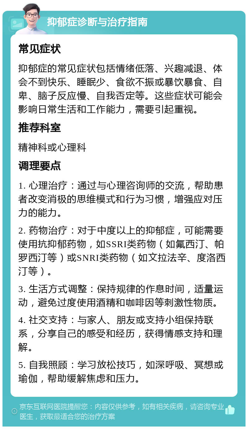 抑郁症诊断与治疗指南 常见症状 抑郁症的常见症状包括情绪低落、兴趣减退、体会不到快乐、睡眠少、食欲不振或暴饮暴食、自卑、脑子反应慢、自我否定等。这些症状可能会影响日常生活和工作能力，需要引起重视。 推荐科室 精神科或心理科 调理要点 1. 心理治疗：通过与心理咨询师的交流，帮助患者改变消极的思维模式和行为习惯，增强应对压力的能力。 2. 药物治疗：对于中度以上的抑郁症，可能需要使用抗抑郁药物，如SSRI类药物（如氟西汀、帕罗西汀等）或SNRI类药物（如文拉法辛、度洛西汀等）。 3. 生活方式调整：保持规律的作息时间，适量运动，避免过度使用酒精和咖啡因等刺激性物质。 4. 社交支持：与家人、朋友或支持小组保持联系，分享自己的感受和经历，获得情感支持和理解。 5. 自我照顾：学习放松技巧，如深呼吸、冥想或瑜伽，帮助缓解焦虑和压力。