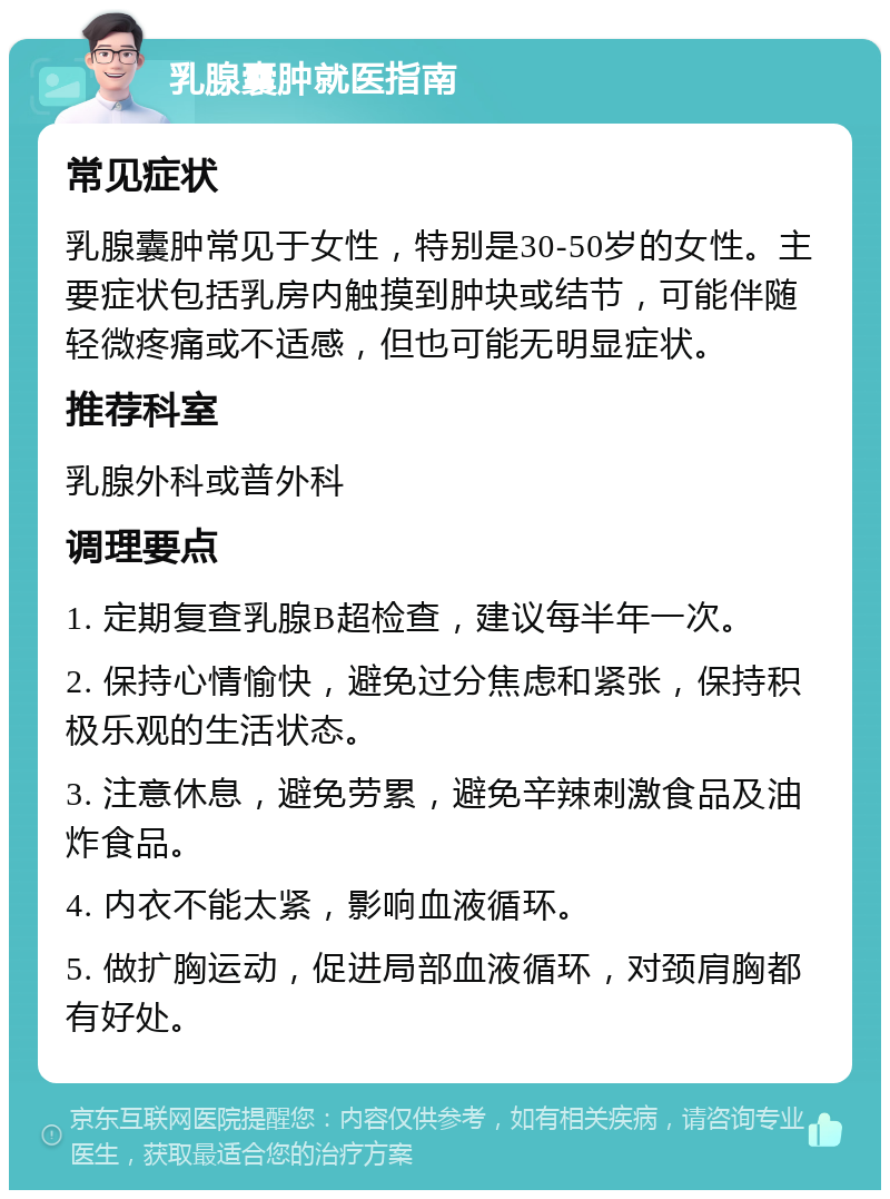 乳腺囊肿就医指南 常见症状 乳腺囊肿常见于女性，特别是30-50岁的女性。主要症状包括乳房内触摸到肿块或结节，可能伴随轻微疼痛或不适感，但也可能无明显症状。 推荐科室 乳腺外科或普外科 调理要点 1. 定期复查乳腺B超检查，建议每半年一次。 2. 保持心情愉快，避免过分焦虑和紧张，保持积极乐观的生活状态。 3. 注意休息，避免劳累，避免辛辣刺激食品及油炸食品。 4. 内衣不能太紧，影响血液循环。 5. 做扩胸运动，促进局部血液循环，对颈肩胸都有好处。