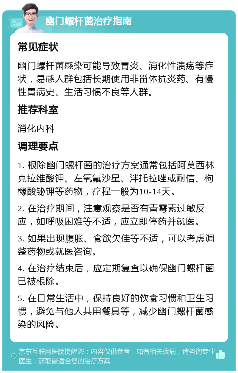 幽门螺杆菌治疗指南 常见症状 幽门螺杆菌感染可能导致胃炎、消化性溃疡等症状，易感人群包括长期使用非甾体抗炎药、有慢性胃病史、生活习惯不良等人群。 推荐科室 消化内科 调理要点 1. 根除幽门螺杆菌的治疗方案通常包括阿莫西林克拉维酸钾、左氧氟沙星、泮托拉唑或耐信、枸橼酸铋钾等药物，疗程一般为10-14天。 2. 在治疗期间，注意观察是否有青霉素过敏反应，如呼吸困难等不适，应立即停药并就医。 3. 如果出现腹胀、食欲欠佳等不适，可以考虑调整药物或就医咨询。 4. 在治疗结束后，应定期复查以确保幽门螺杆菌已被根除。 5. 在日常生活中，保持良好的饮食习惯和卫生习惯，避免与他人共用餐具等，减少幽门螺杆菌感染的风险。