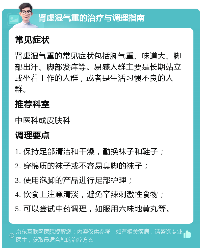 肾虚湿气重的治疗与调理指南 常见症状 肾虚湿气重的常见症状包括脚气重、味道大、脚部出汗、脚部发痒等。易感人群主要是长期站立或坐着工作的人群，或者是生活习惯不良的人群。 推荐科室 中医科或皮肤科 调理要点 1. 保持足部清洁和干燥，勤换袜子和鞋子； 2. 穿棉质的袜子或不容易臭脚的袜子； 3. 使用泡脚的产品进行足部护理； 4. 饮食上注意清淡，避免辛辣刺激性食物； 5. 可以尝试中药调理，如服用六味地黄丸等。