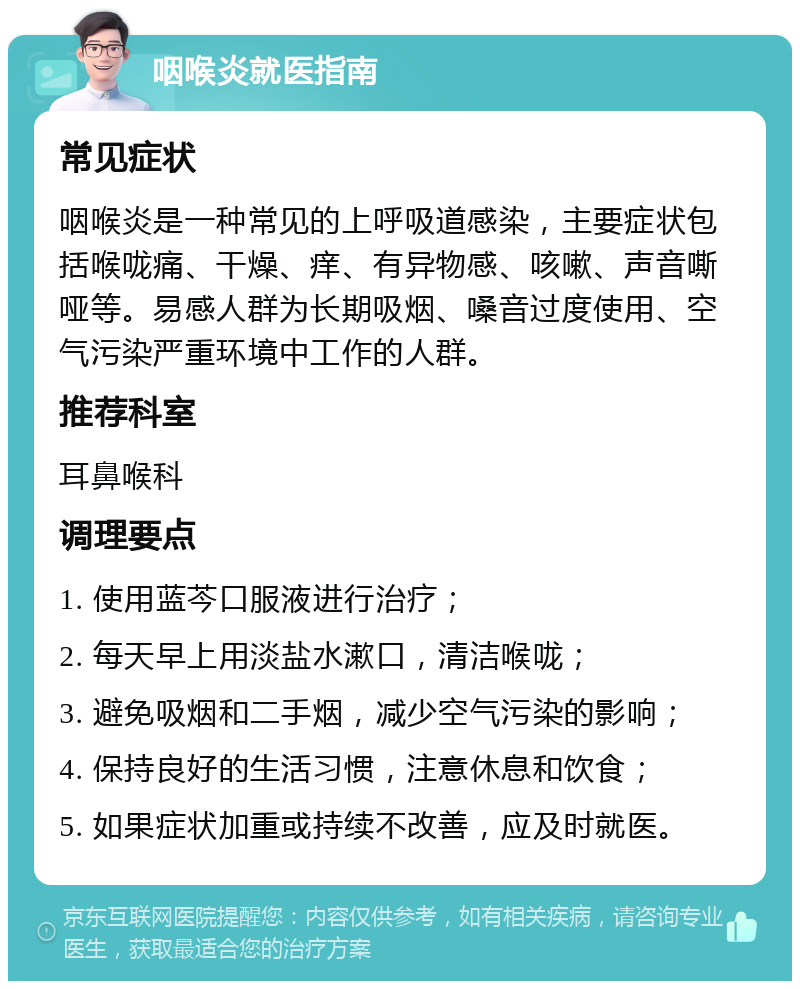 咽喉炎就医指南 常见症状 咽喉炎是一种常见的上呼吸道感染，主要症状包括喉咙痛、干燥、痒、有异物感、咳嗽、声音嘶哑等。易感人群为长期吸烟、嗓音过度使用、空气污染严重环境中工作的人群。 推荐科室 耳鼻喉科 调理要点 1. 使用蓝芩口服液进行治疗； 2. 每天早上用淡盐水漱口，清洁喉咙； 3. 避免吸烟和二手烟，减少空气污染的影响； 4. 保持良好的生活习惯，注意休息和饮食； 5. 如果症状加重或持续不改善，应及时就医。