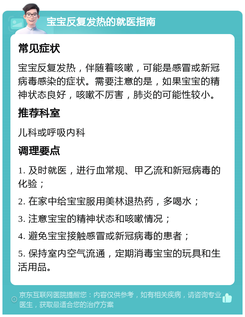 宝宝反复发热的就医指南 常见症状 宝宝反复发热，伴随着咳嗽，可能是感冒或新冠病毒感染的症状。需要注意的是，如果宝宝的精神状态良好，咳嗽不厉害，肺炎的可能性较小。 推荐科室 儿科或呼吸内科 调理要点 1. 及时就医，进行血常规、甲乙流和新冠病毒的化验； 2. 在家中给宝宝服用美林退热药，多喝水； 3. 注意宝宝的精神状态和咳嗽情况； 4. 避免宝宝接触感冒或新冠病毒的患者； 5. 保持室内空气流通，定期消毒宝宝的玩具和生活用品。