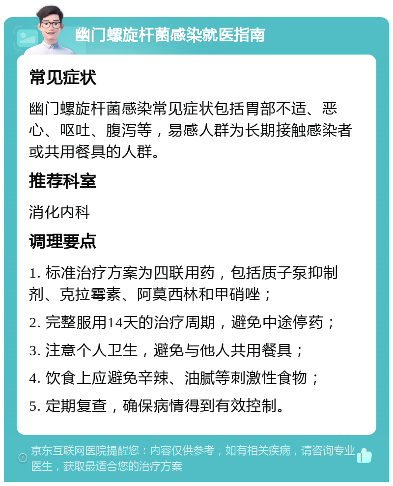 幽门螺旋杆菌感染就医指南 常见症状 幽门螺旋杆菌感染常见症状包括胃部不适、恶心、呕吐、腹泻等，易感人群为长期接触感染者或共用餐具的人群。 推荐科室 消化内科 调理要点 1. 标准治疗方案为四联用药，包括质子泵抑制剂、克拉霉素、阿莫西林和甲硝唑； 2. 完整服用14天的治疗周期，避免中途停药； 3. 注意个人卫生，避免与他人共用餐具； 4. 饮食上应避免辛辣、油腻等刺激性食物； 5. 定期复查，确保病情得到有效控制。