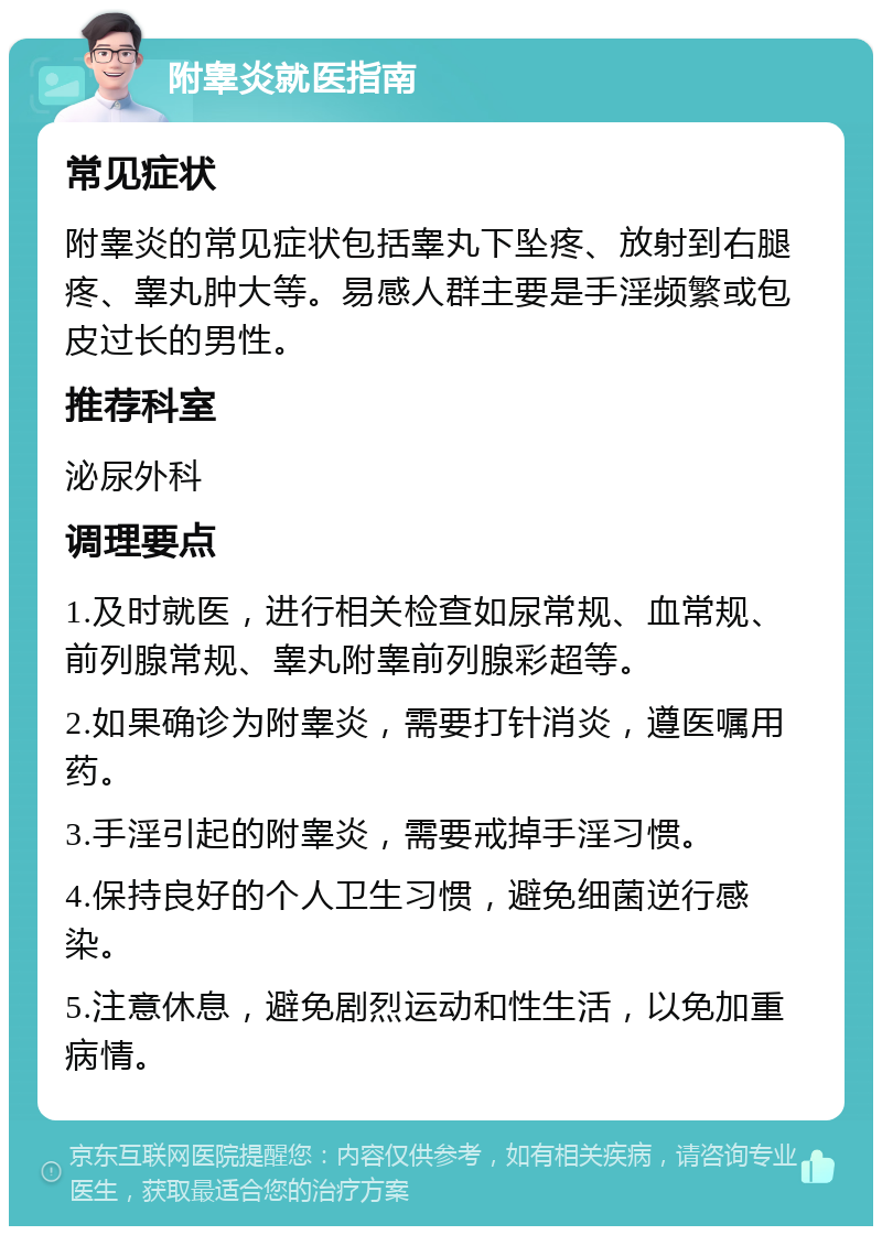 附睾炎就医指南 常见症状 附睾炎的常见症状包括睾丸下坠疼、放射到右腿疼、睾丸肿大等。易感人群主要是手淫频繁或包皮过长的男性。 推荐科室 泌尿外科 调理要点 1.及时就医，进行相关检查如尿常规、血常规、前列腺常规、睾丸附睾前列腺彩超等。 2.如果确诊为附睾炎，需要打针消炎，遵医嘱用药。 3.手淫引起的附睾炎，需要戒掉手淫习惯。 4.保持良好的个人卫生习惯，避免细菌逆行感染。 5.注意休息，避免剧烈运动和性生活，以免加重病情。