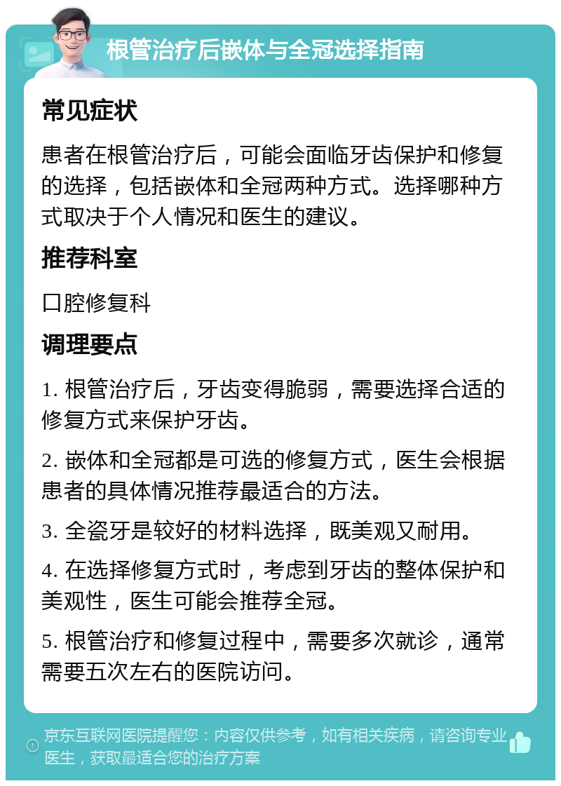 根管治疗后嵌体与全冠选择指南 常见症状 患者在根管治疗后，可能会面临牙齿保护和修复的选择，包括嵌体和全冠两种方式。选择哪种方式取决于个人情况和医生的建议。 推荐科室 口腔修复科 调理要点 1. 根管治疗后，牙齿变得脆弱，需要选择合适的修复方式来保护牙齿。 2. 嵌体和全冠都是可选的修复方式，医生会根据患者的具体情况推荐最适合的方法。 3. 全瓷牙是较好的材料选择，既美观又耐用。 4. 在选择修复方式时，考虑到牙齿的整体保护和美观性，医生可能会推荐全冠。 5. 根管治疗和修复过程中，需要多次就诊，通常需要五次左右的医院访问。