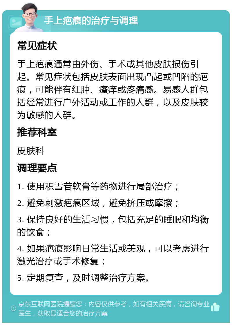 手上疤痕的治疗与调理 常见症状 手上疤痕通常由外伤、手术或其他皮肤损伤引起。常见症状包括皮肤表面出现凸起或凹陷的疤痕，可能伴有红肿、瘙痒或疼痛感。易感人群包括经常进行户外活动或工作的人群，以及皮肤较为敏感的人群。 推荐科室 皮肤科 调理要点 1. 使用积雪苷软膏等药物进行局部治疗； 2. 避免刺激疤痕区域，避免挤压或摩擦； 3. 保持良好的生活习惯，包括充足的睡眠和均衡的饮食； 4. 如果疤痕影响日常生活或美观，可以考虑进行激光治疗或手术修复； 5. 定期复查，及时调整治疗方案。