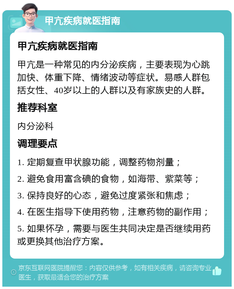 甲亢疾病就医指南 甲亢疾病就医指南 甲亢是一种常见的内分泌疾病，主要表现为心跳加快、体重下降、情绪波动等症状。易感人群包括女性、40岁以上的人群以及有家族史的人群。 推荐科室 内分泌科 调理要点 1. 定期复查甲状腺功能，调整药物剂量； 2. 避免食用富含碘的食物，如海带、紫菜等； 3. 保持良好的心态，避免过度紧张和焦虑； 4. 在医生指导下使用药物，注意药物的副作用； 5. 如果怀孕，需要与医生共同决定是否继续用药或更换其他治疗方案。