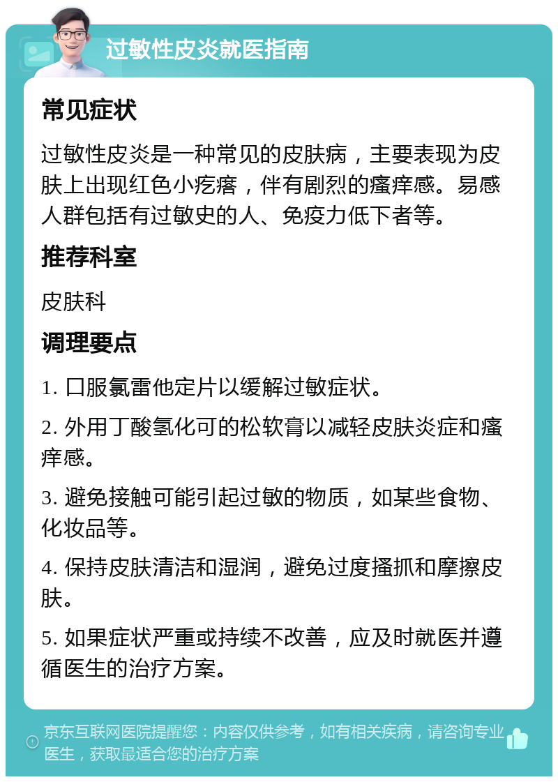 过敏性皮炎就医指南 常见症状 过敏性皮炎是一种常见的皮肤病，主要表现为皮肤上出现红色小疙瘩，伴有剧烈的瘙痒感。易感人群包括有过敏史的人、免疫力低下者等。 推荐科室 皮肤科 调理要点 1. 口服氯雷他定片以缓解过敏症状。 2. 外用丁酸氢化可的松软膏以减轻皮肤炎症和瘙痒感。 3. 避免接触可能引起过敏的物质，如某些食物、化妆品等。 4. 保持皮肤清洁和湿润，避免过度搔抓和摩擦皮肤。 5. 如果症状严重或持续不改善，应及时就医并遵循医生的治疗方案。