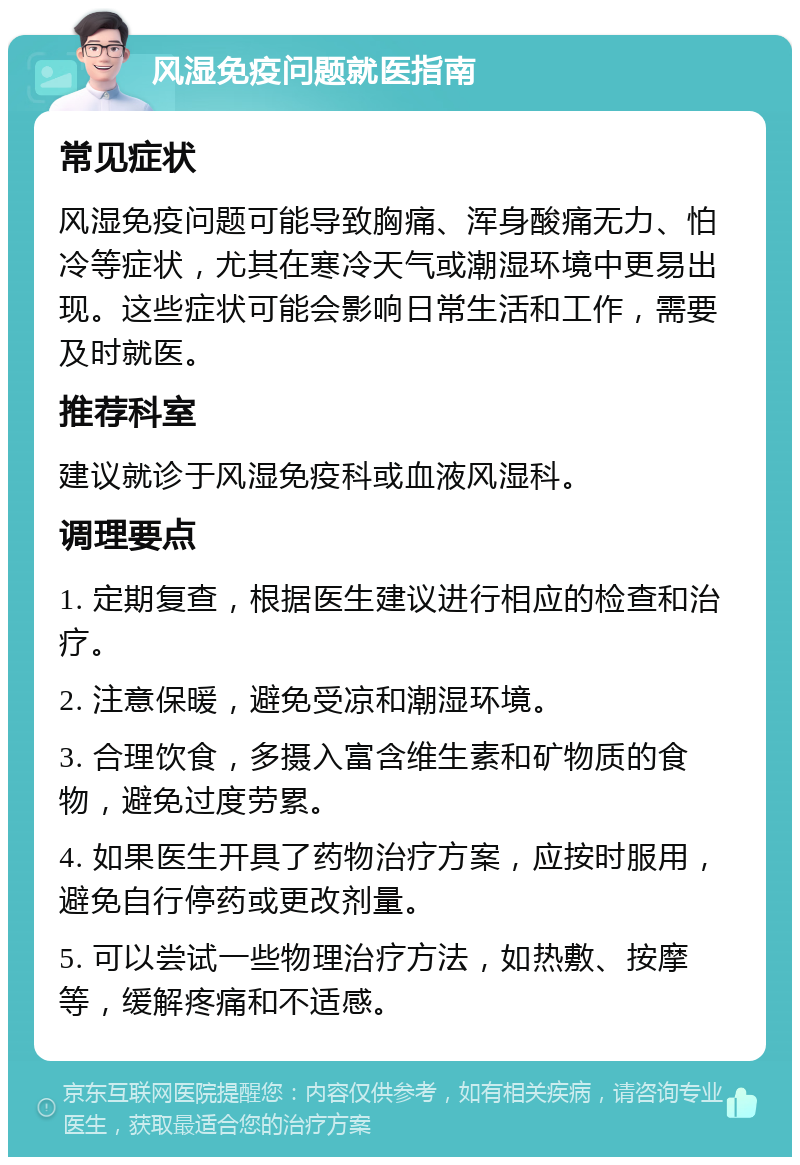 风湿免疫问题就医指南 常见症状 风湿免疫问题可能导致胸痛、浑身酸痛无力、怕冷等症状，尤其在寒冷天气或潮湿环境中更易出现。这些症状可能会影响日常生活和工作，需要及时就医。 推荐科室 建议就诊于风湿免疫科或血液风湿科。 调理要点 1. 定期复查，根据医生建议进行相应的检查和治疗。 2. 注意保暖，避免受凉和潮湿环境。 3. 合理饮食，多摄入富含维生素和矿物质的食物，避免过度劳累。 4. 如果医生开具了药物治疗方案，应按时服用，避免自行停药或更改剂量。 5. 可以尝试一些物理治疗方法，如热敷、按摩等，缓解疼痛和不适感。