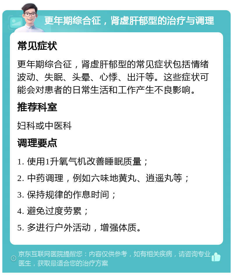 更年期综合征，肾虚肝郁型的治疗与调理 常见症状 更年期综合征，肾虚肝郁型的常见症状包括情绪波动、失眠、头晕、心悸、出汗等。这些症状可能会对患者的日常生活和工作产生不良影响。 推荐科室 妇科或中医科 调理要点 1. 使用1升氧气机改善睡眠质量； 2. 中药调理，例如六味地黄丸、逍遥丸等； 3. 保持规律的作息时间； 4. 避免过度劳累； 5. 多进行户外活动，增强体质。