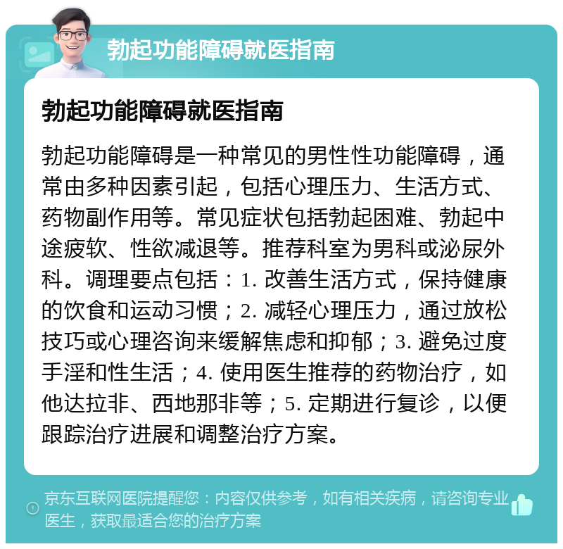 勃起功能障碍就医指南 勃起功能障碍就医指南 勃起功能障碍是一种常见的男性性功能障碍，通常由多种因素引起，包括心理压力、生活方式、药物副作用等。常见症状包括勃起困难、勃起中途疲软、性欲减退等。推荐科室为男科或泌尿外科。调理要点包括：1. 改善生活方式，保持健康的饮食和运动习惯；2. 减轻心理压力，通过放松技巧或心理咨询来缓解焦虑和抑郁；3. 避免过度手淫和性生活；4. 使用医生推荐的药物治疗，如他达拉非、西地那非等；5. 定期进行复诊，以便跟踪治疗进展和调整治疗方案。