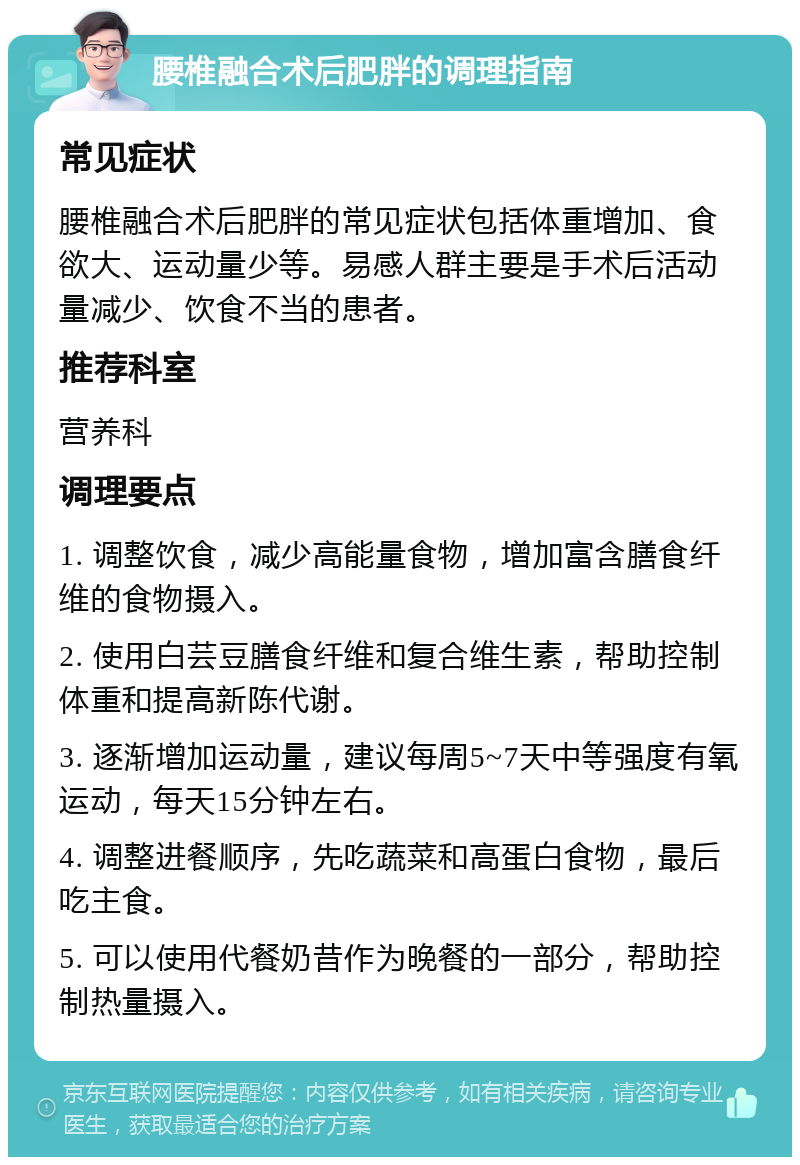 腰椎融合术后肥胖的调理指南 常见症状 腰椎融合术后肥胖的常见症状包括体重增加、食欲大、运动量少等。易感人群主要是手术后活动量减少、饮食不当的患者。 推荐科室 营养科 调理要点 1. 调整饮食，减少高能量食物，增加富含膳食纤维的食物摄入。 2. 使用白芸豆膳食纤维和复合维生素，帮助控制体重和提高新陈代谢。 3. 逐渐增加运动量，建议每周5~7天中等强度有氧运动，每天15分钟左右。 4. 调整进餐顺序，先吃蔬菜和高蛋白食物，最后吃主食。 5. 可以使用代餐奶昔作为晚餐的一部分，帮助控制热量摄入。