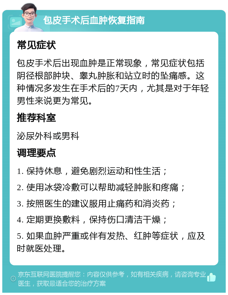 包皮手术后血肿恢复指南 常见症状 包皮手术后出现血肿是正常现象，常见症状包括阴径根部肿块、睾丸肿胀和站立时的坠痛感。这种情况多发生在手术后的7天内，尤其是对于年轻男性来说更为常见。 推荐科室 泌尿外科或男科 调理要点 1. 保持休息，避免剧烈运动和性生活； 2. 使用冰袋冷敷可以帮助减轻肿胀和疼痛； 3. 按照医生的建议服用止痛药和消炎药； 4. 定期更换敷料，保持伤口清洁干燥； 5. 如果血肿严重或伴有发热、红肿等症状，应及时就医处理。