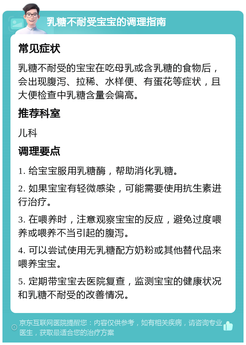 乳糖不耐受宝宝的调理指南 常见症状 乳糖不耐受的宝宝在吃母乳或含乳糖的食物后，会出现腹泻、拉稀、水样便、有蛋花等症状，且大便检查中乳糖含量会偏高。 推荐科室 儿科 调理要点 1. 给宝宝服用乳糖酶，帮助消化乳糖。 2. 如果宝宝有轻微感染，可能需要使用抗生素进行治疗。 3. 在喂养时，注意观察宝宝的反应，避免过度喂养或喂养不当引起的腹泻。 4. 可以尝试使用无乳糖配方奶粉或其他替代品来喂养宝宝。 5. 定期带宝宝去医院复查，监测宝宝的健康状况和乳糖不耐受的改善情况。