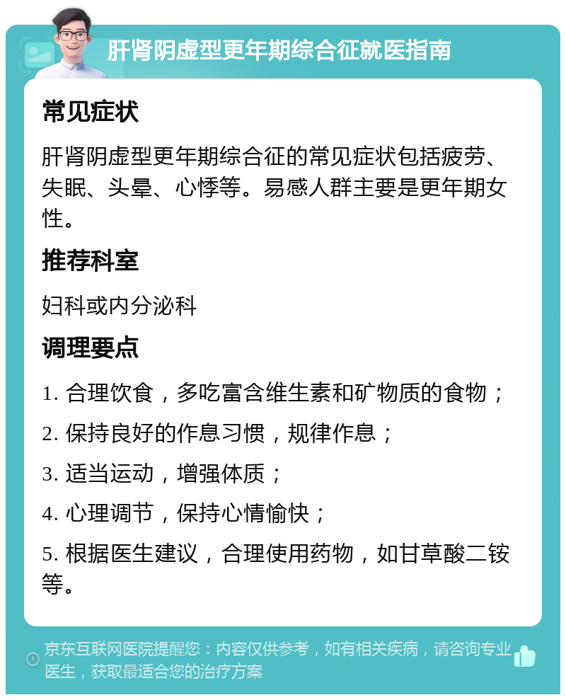 肝肾阴虚型更年期综合征就医指南 常见症状 肝肾阴虚型更年期综合征的常见症状包括疲劳、失眠、头晕、心悸等。易感人群主要是更年期女性。 推荐科室 妇科或内分泌科 调理要点 1. 合理饮食，多吃富含维生素和矿物质的食物； 2. 保持良好的作息习惯，规律作息； 3. 适当运动，增强体质； 4. 心理调节，保持心情愉快； 5. 根据医生建议，合理使用药物，如甘草酸二铵等。