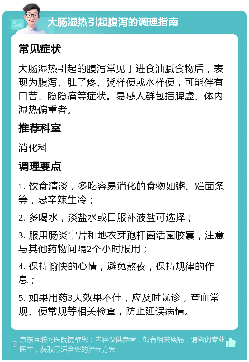 大肠湿热引起腹泻的调理指南 常见症状 大肠湿热引起的腹泻常见于进食油腻食物后，表现为腹泻、肚子疼、粥样便或水样便，可能伴有口苦、隐隐痛等症状。易感人群包括脾虚、体内湿热偏重者。 推荐科室 消化科 调理要点 1. 饮食清淡，多吃容易消化的食物如粥、烂面条等，忌辛辣生冷； 2. 多喝水，淡盐水或口服补液盐可选择； 3. 服用肠炎宁片和地衣芽孢杆菌活菌胶囊，注意与其他药物间隔2个小时服用； 4. 保持愉快的心情，避免熬夜，保持规律的作息； 5. 如果用药3天效果不佳，应及时就诊，查血常规、便常规等相关检查，防止延误病情。