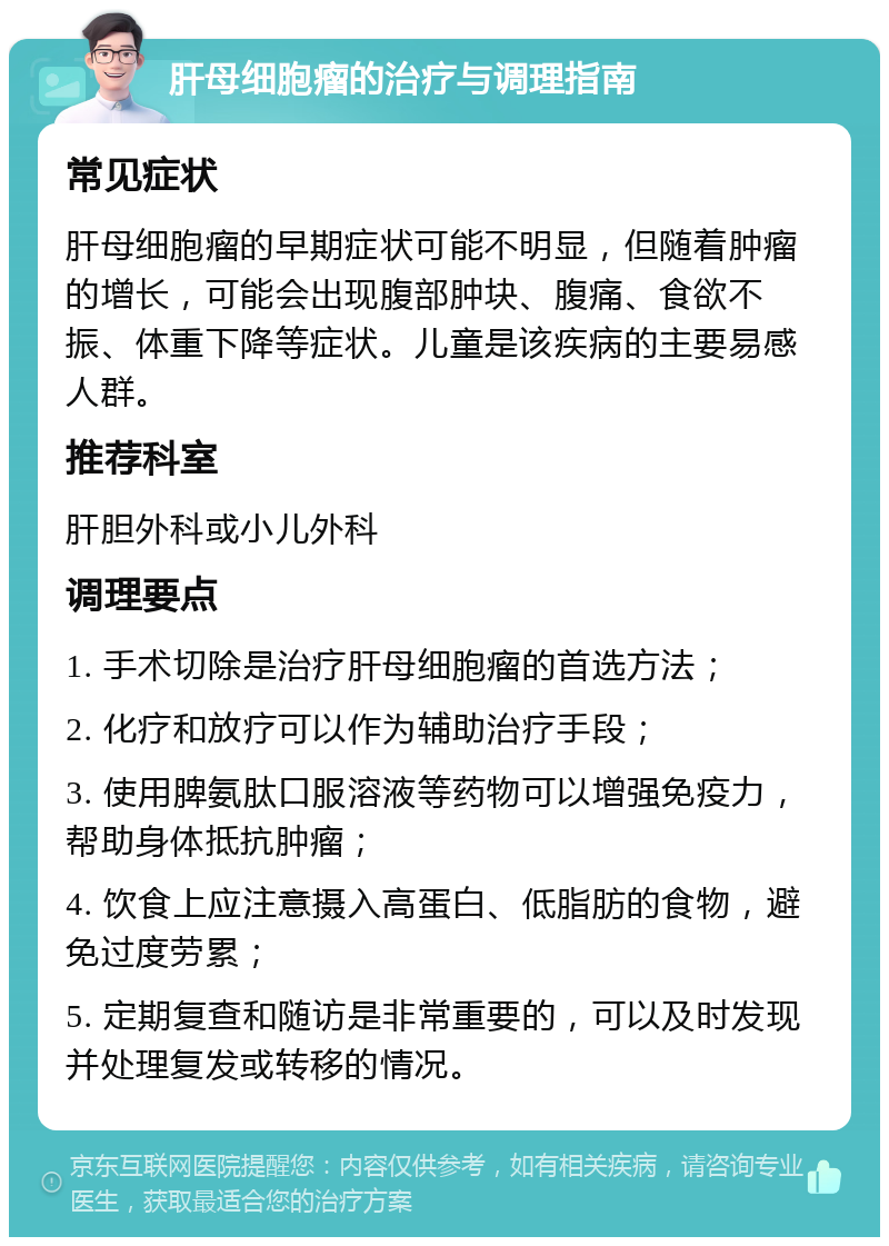 肝母细胞瘤的治疗与调理指南 常见症状 肝母细胞瘤的早期症状可能不明显，但随着肿瘤的增长，可能会出现腹部肿块、腹痛、食欲不振、体重下降等症状。儿童是该疾病的主要易感人群。 推荐科室 肝胆外科或小儿外科 调理要点 1. 手术切除是治疗肝母细胞瘤的首选方法； 2. 化疗和放疗可以作为辅助治疗手段； 3. 使用脾氨肽口服溶液等药物可以增强免疫力，帮助身体抵抗肿瘤； 4. 饮食上应注意摄入高蛋白、低脂肪的食物，避免过度劳累； 5. 定期复查和随访是非常重要的，可以及时发现并处理复发或转移的情况。