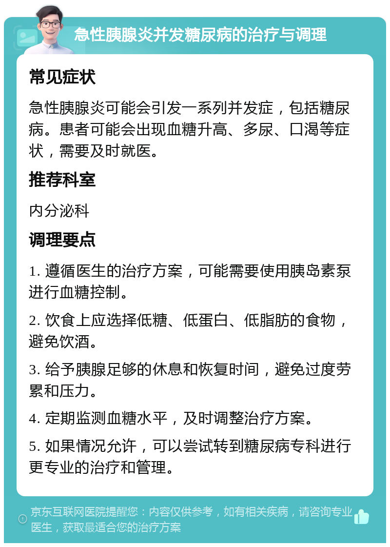 急性胰腺炎并发糖尿病的治疗与调理 常见症状 急性胰腺炎可能会引发一系列并发症，包括糖尿病。患者可能会出现血糖升高、多尿、口渴等症状，需要及时就医。 推荐科室 内分泌科 调理要点 1. 遵循医生的治疗方案，可能需要使用胰岛素泵进行血糖控制。 2. 饮食上应选择低糖、低蛋白、低脂肪的食物，避免饮酒。 3. 给予胰腺足够的休息和恢复时间，避免过度劳累和压力。 4. 定期监测血糖水平，及时调整治疗方案。 5. 如果情况允许，可以尝试转到糖尿病专科进行更专业的治疗和管理。