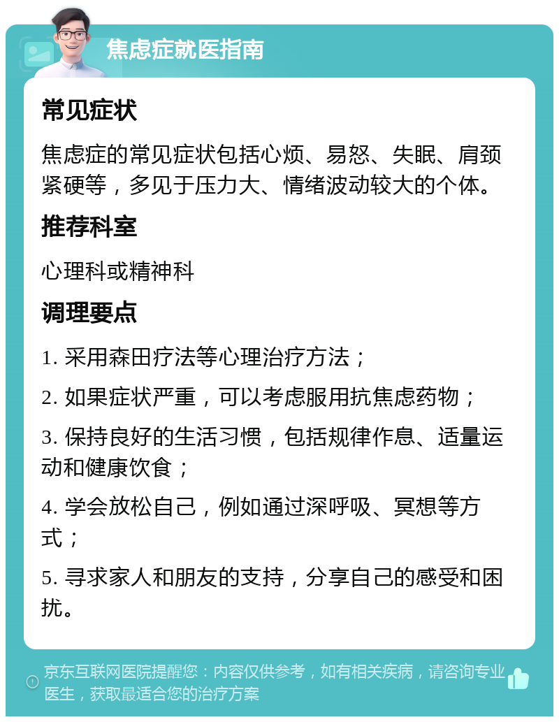 焦虑症就医指南 常见症状 焦虑症的常见症状包括心烦、易怒、失眠、肩颈紧硬等，多见于压力大、情绪波动较大的个体。 推荐科室 心理科或精神科 调理要点 1. 采用森田疗法等心理治疗方法； 2. 如果症状严重，可以考虑服用抗焦虑药物； 3. 保持良好的生活习惯，包括规律作息、适量运动和健康饮食； 4. 学会放松自己，例如通过深呼吸、冥想等方式； 5. 寻求家人和朋友的支持，分享自己的感受和困扰。