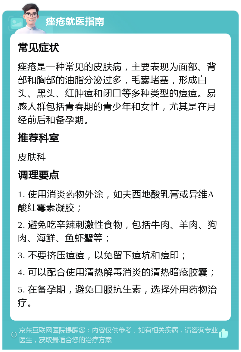 痤疮就医指南 常见症状 痤疮是一种常见的皮肤病，主要表现为面部、背部和胸部的油脂分泌过多，毛囊堵塞，形成白头、黑头、红肿痘和闭口等多种类型的痘痘。易感人群包括青春期的青少年和女性，尤其是在月经前后和备孕期。 推荐科室 皮肤科 调理要点 1. 使用消炎药物外涂，如夫西地酸乳膏或异维A酸红霉素凝胶； 2. 避免吃辛辣刺激性食物，包括牛肉、羊肉、狗肉、海鲜、鱼虾蟹等； 3. 不要挤压痘痘，以免留下痘坑和痘印； 4. 可以配合使用清热解毒消炎的清热暗疮胶囊； 5. 在备孕期，避免口服抗生素，选择外用药物治疗。