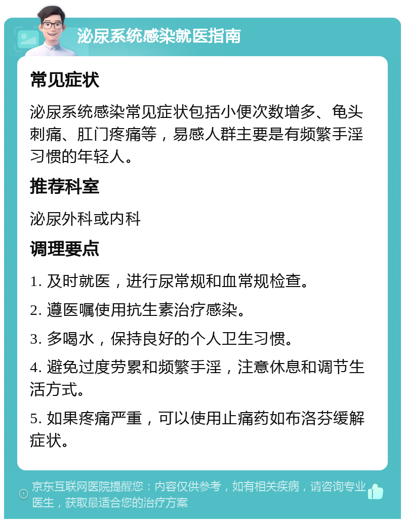 泌尿系统感染就医指南 常见症状 泌尿系统感染常见症状包括小便次数增多、龟头刺痛、肛门疼痛等，易感人群主要是有频繁手淫习惯的年轻人。 推荐科室 泌尿外科或内科 调理要点 1. 及时就医，进行尿常规和血常规检查。 2. 遵医嘱使用抗生素治疗感染。 3. 多喝水，保持良好的个人卫生习惯。 4. 避免过度劳累和频繁手淫，注意休息和调节生活方式。 5. 如果疼痛严重，可以使用止痛药如布洛芬缓解症状。