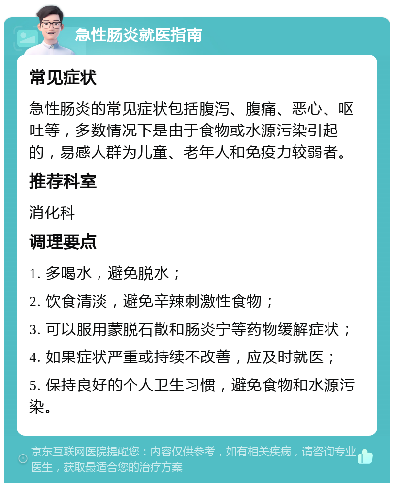 急性肠炎就医指南 常见症状 急性肠炎的常见症状包括腹泻、腹痛、恶心、呕吐等，多数情况下是由于食物或水源污染引起的，易感人群为儿童、老年人和免疫力较弱者。 推荐科室 消化科 调理要点 1. 多喝水，避免脱水； 2. 饮食清淡，避免辛辣刺激性食物； 3. 可以服用蒙脱石散和肠炎宁等药物缓解症状； 4. 如果症状严重或持续不改善，应及时就医； 5. 保持良好的个人卫生习惯，避免食物和水源污染。