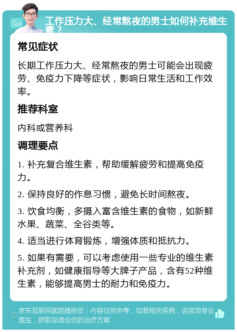 工作压力大、经常熬夜的男士如何补充维生素？ 常见症状 长期工作压力大、经常熬夜的男士可能会出现疲劳、免疫力下降等症状，影响日常生活和工作效率。 推荐科室 内科或营养科 调理要点 1. 补充复合维生素，帮助缓解疲劳和提高免疫力。 2. 保持良好的作息习惯，避免长时间熬夜。 3. 饮食均衡，多摄入富含维生素的食物，如新鲜水果、蔬菜、全谷类等。 4. 适当进行体育锻炼，增强体质和抵抗力。 5. 如果有需要，可以考虑使用一些专业的维生素补充剂，如健康指导等大牌子产品，含有52种维生素，能够提高男士的耐力和免疫力。