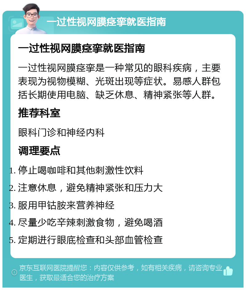 一过性视网膜痉挛就医指南 一过性视网膜痉挛就医指南 一过性视网膜痉挛是一种常见的眼科疾病，主要表现为视物模糊、光斑出现等症状。易感人群包括长期使用电脑、缺乏休息、精神紧张等人群。 推荐科室 眼科门诊和神经内科 调理要点 停止喝咖啡和其他刺激性饮料 注意休息，避免精神紧张和压力大 服用甲钴胺来营养神经 尽量少吃辛辣刺激食物，避免喝酒 定期进行眼底检查和头部血管检查