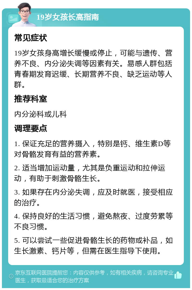 19岁女孩长高指南 常见症状 19岁女孩身高增长缓慢或停止，可能与遗传、营养不良、内分泌失调等因素有关。易感人群包括青春期发育迟缓、长期营养不良、缺乏运动等人群。 推荐科室 内分泌科或儿科 调理要点 1. 保证充足的营养摄入，特别是钙、维生素D等对骨骼发育有益的营养素。 2. 适当增加运动量，尤其是负重运动和拉伸运动，有助于刺激骨骼生长。 3. 如果存在内分泌失调，应及时就医，接受相应的治疗。 4. 保持良好的生活习惯，避免熬夜、过度劳累等不良习惯。 5. 可以尝试一些促进骨骼生长的药物或补品，如生长激素、钙片等，但需在医生指导下使用。