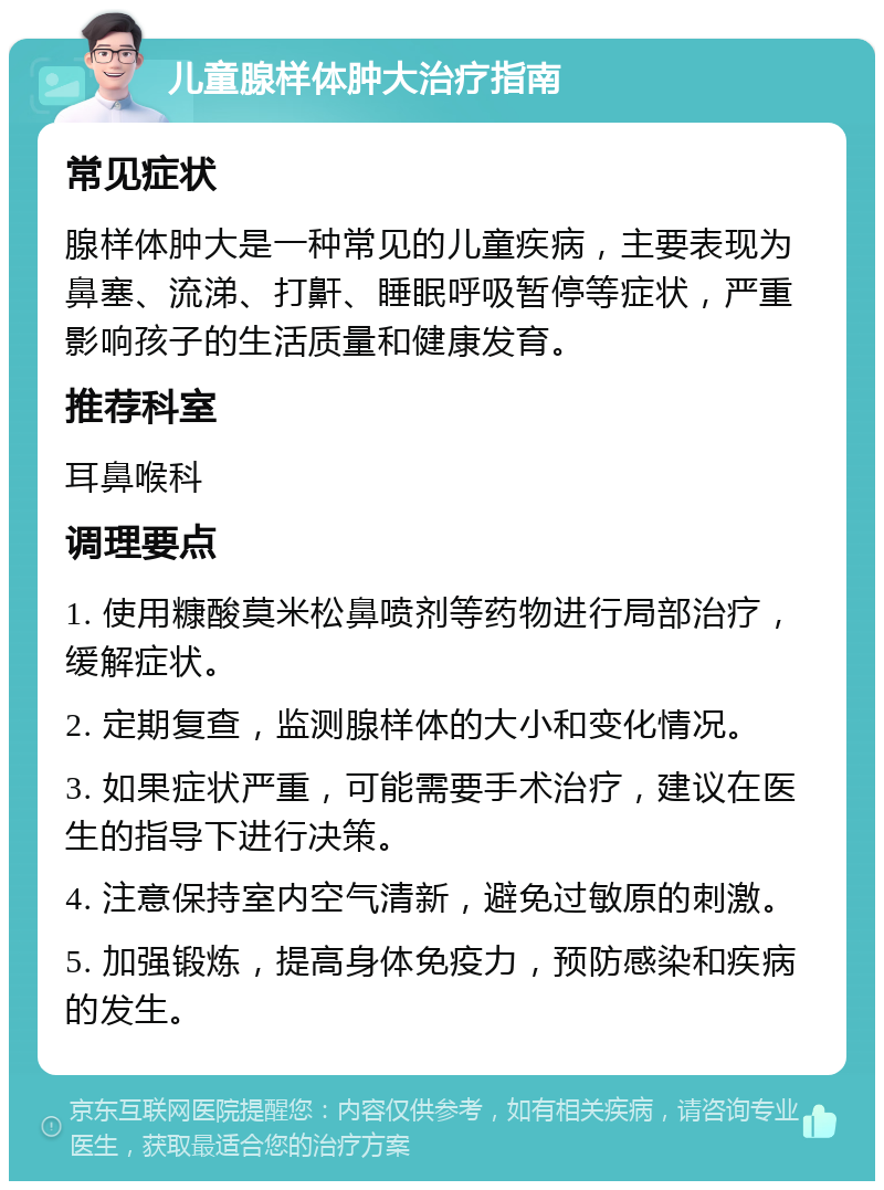 儿童腺样体肿大治疗指南 常见症状 腺样体肿大是一种常见的儿童疾病，主要表现为鼻塞、流涕、打鼾、睡眠呼吸暂停等症状，严重影响孩子的生活质量和健康发育。 推荐科室 耳鼻喉科 调理要点 1. 使用糠酸莫米松鼻喷剂等药物进行局部治疗，缓解症状。 2. 定期复查，监测腺样体的大小和变化情况。 3. 如果症状严重，可能需要手术治疗，建议在医生的指导下进行决策。 4. 注意保持室内空气清新，避免过敏原的刺激。 5. 加强锻炼，提高身体免疫力，预防感染和疾病的发生。