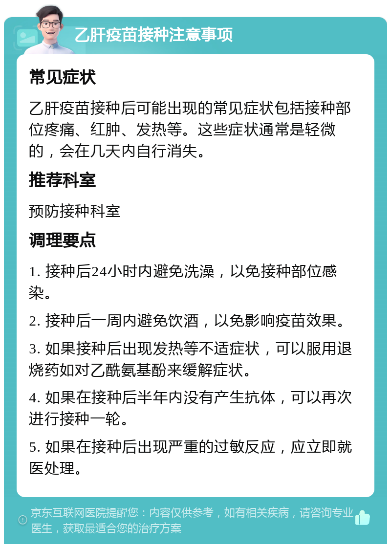 乙肝疫苗接种注意事项 常见症状 乙肝疫苗接种后可能出现的常见症状包括接种部位疼痛、红肿、发热等。这些症状通常是轻微的，会在几天内自行消失。 推荐科室 预防接种科室 调理要点 1. 接种后24小时内避免洗澡，以免接种部位感染。 2. 接种后一周内避免饮酒，以免影响疫苗效果。 3. 如果接种后出现发热等不适症状，可以服用退烧药如对乙酰氨基酚来缓解症状。 4. 如果在接种后半年内没有产生抗体，可以再次进行接种一轮。 5. 如果在接种后出现严重的过敏反应，应立即就医处理。