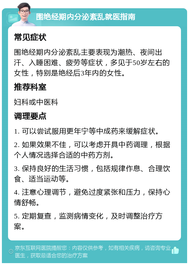 围绝经期内分泌紊乱就医指南 常见症状 围绝经期内分泌紊乱主要表现为潮热、夜间出汗、入睡困难、疲劳等症状，多见于50岁左右的女性，特别是绝经后3年内的女性。 推荐科室 妇科或中医科 调理要点 1. 可以尝试服用更年宁等中成药来缓解症状。 2. 如果效果不佳，可以考虑开具中药调理，根据个人情况选择合适的中药方剂。 3. 保持良好的生活习惯，包括规律作息、合理饮食、适当运动等。 4. 注意心理调节，避免过度紧张和压力，保持心情舒畅。 5. 定期复查，监测病情变化，及时调整治疗方案。