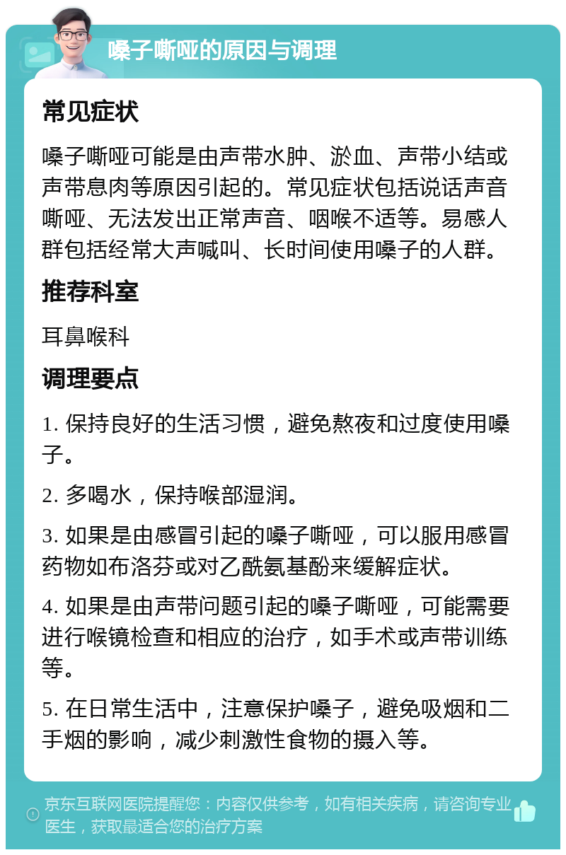 嗓子嘶哑的原因与调理 常见症状 嗓子嘶哑可能是由声带水肿、淤血、声带小结或声带息肉等原因引起的。常见症状包括说话声音嘶哑、无法发出正常声音、咽喉不适等。易感人群包括经常大声喊叫、长时间使用嗓子的人群。 推荐科室 耳鼻喉科 调理要点 1. 保持良好的生活习惯，避免熬夜和过度使用嗓子。 2. 多喝水，保持喉部湿润。 3. 如果是由感冒引起的嗓子嘶哑，可以服用感冒药物如布洛芬或对乙酰氨基酚来缓解症状。 4. 如果是由声带问题引起的嗓子嘶哑，可能需要进行喉镜检查和相应的治疗，如手术或声带训练等。 5. 在日常生活中，注意保护嗓子，避免吸烟和二手烟的影响，减少刺激性食物的摄入等。