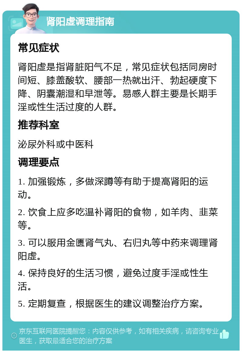 肾阳虚调理指南 常见症状 肾阳虚是指肾脏阳气不足，常见症状包括同房时间短、膝盖酸软、腰部一热就出汗、勃起硬度下降、阴囊潮湿和早泄等。易感人群主要是长期手淫或性生活过度的人群。 推荐科室 泌尿外科或中医科 调理要点 1. 加强锻炼，多做深蹲等有助于提高肾阳的运动。 2. 饮食上应多吃温补肾阳的食物，如羊肉、韭菜等。 3. 可以服用金匮肾气丸、右归丸等中药来调理肾阳虚。 4. 保持良好的生活习惯，避免过度手淫或性生活。 5. 定期复查，根据医生的建议调整治疗方案。