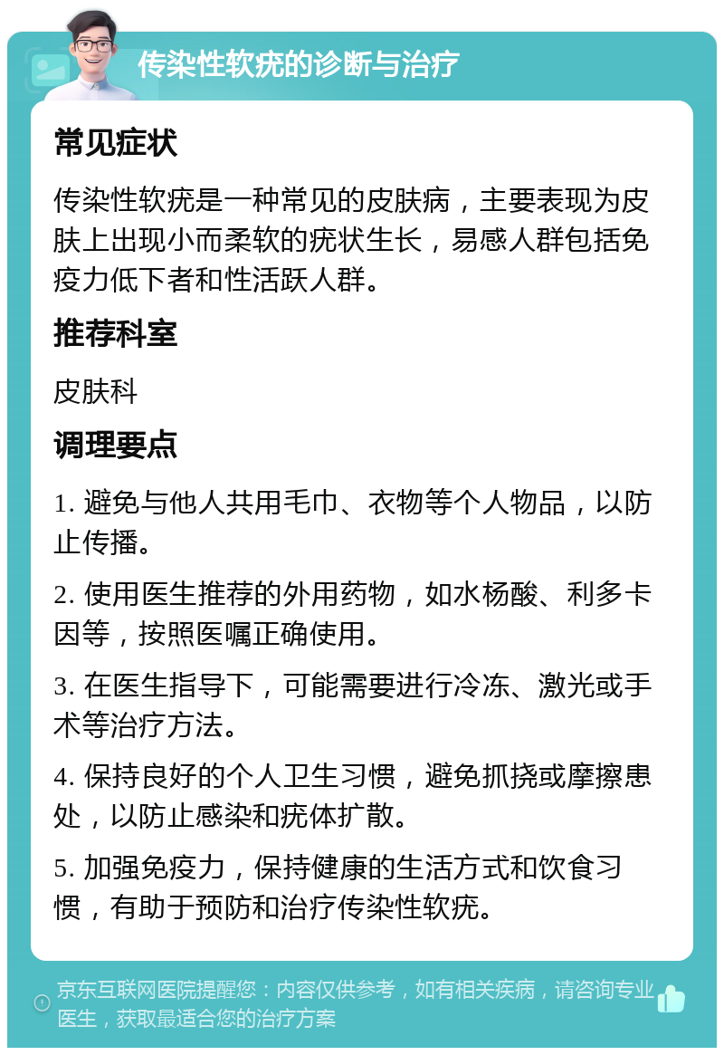 传染性软疣的诊断与治疗 常见症状 传染性软疣是一种常见的皮肤病，主要表现为皮肤上出现小而柔软的疣状生长，易感人群包括免疫力低下者和性活跃人群。 推荐科室 皮肤科 调理要点 1. 避免与他人共用毛巾、衣物等个人物品，以防止传播。 2. 使用医生推荐的外用药物，如水杨酸、利多卡因等，按照医嘱正确使用。 3. 在医生指导下，可能需要进行冷冻、激光或手术等治疗方法。 4. 保持良好的个人卫生习惯，避免抓挠或摩擦患处，以防止感染和疣体扩散。 5. 加强免疫力，保持健康的生活方式和饮食习惯，有助于预防和治疗传染性软疣。