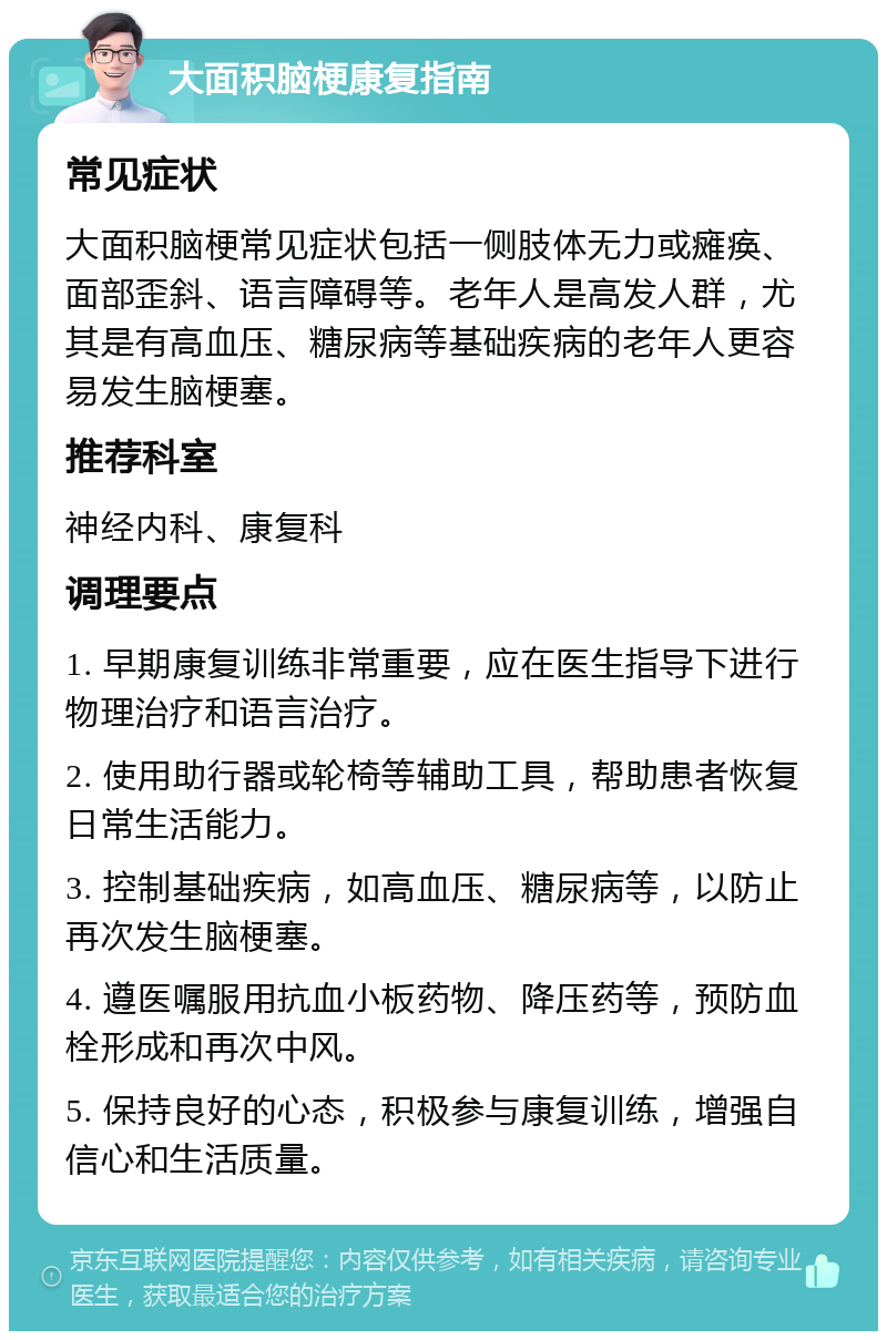 大面积脑梗康复指南 常见症状 大面积脑梗常见症状包括一侧肢体无力或瘫痪、面部歪斜、语言障碍等。老年人是高发人群，尤其是有高血压、糖尿病等基础疾病的老年人更容易发生脑梗塞。 推荐科室 神经内科、康复科 调理要点 1. 早期康复训练非常重要，应在医生指导下进行物理治疗和语言治疗。 2. 使用助行器或轮椅等辅助工具，帮助患者恢复日常生活能力。 3. 控制基础疾病，如高血压、糖尿病等，以防止再次发生脑梗塞。 4. 遵医嘱服用抗血小板药物、降压药等，预防血栓形成和再次中风。 5. 保持良好的心态，积极参与康复训练，增强自信心和生活质量。