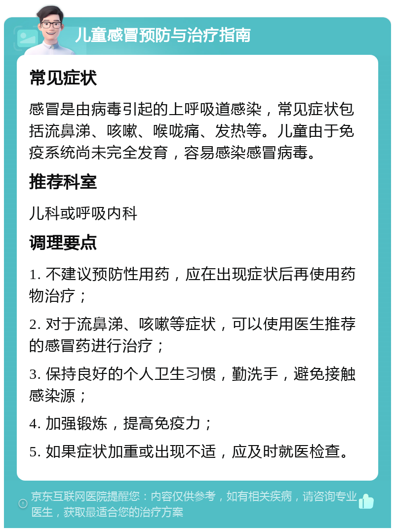 儿童感冒预防与治疗指南 常见症状 感冒是由病毒引起的上呼吸道感染，常见症状包括流鼻涕、咳嗽、喉咙痛、发热等。儿童由于免疫系统尚未完全发育，容易感染感冒病毒。 推荐科室 儿科或呼吸内科 调理要点 1. 不建议预防性用药，应在出现症状后再使用药物治疗； 2. 对于流鼻涕、咳嗽等症状，可以使用医生推荐的感冒药进行治疗； 3. 保持良好的个人卫生习惯，勤洗手，避免接触感染源； 4. 加强锻炼，提高免疫力； 5. 如果症状加重或出现不适，应及时就医检查。