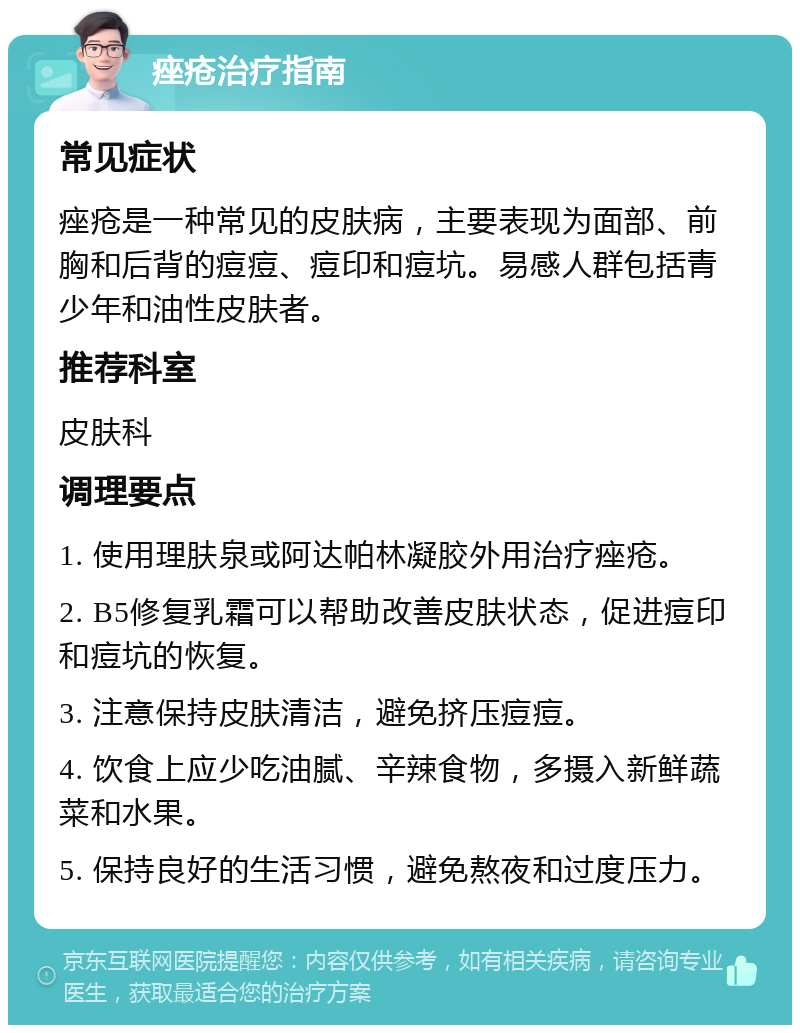 痤疮治疗指南 常见症状 痤疮是一种常见的皮肤病，主要表现为面部、前胸和后背的痘痘、痘印和痘坑。易感人群包括青少年和油性皮肤者。 推荐科室 皮肤科 调理要点 1. 使用理肤泉或阿达帕林凝胶外用治疗痤疮。 2. B5修复乳霜可以帮助改善皮肤状态，促进痘印和痘坑的恢复。 3. 注意保持皮肤清洁，避免挤压痘痘。 4. 饮食上应少吃油腻、辛辣食物，多摄入新鲜蔬菜和水果。 5. 保持良好的生活习惯，避免熬夜和过度压力。