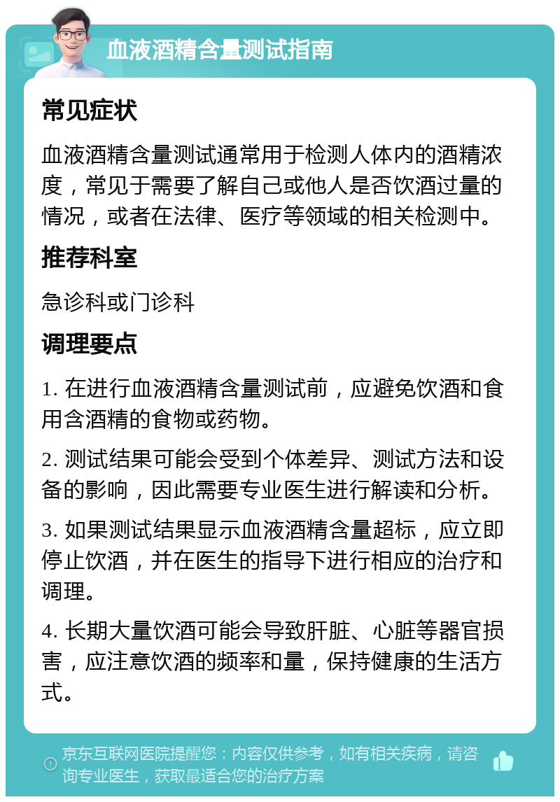 血液酒精含量测试指南 常见症状 血液酒精含量测试通常用于检测人体内的酒精浓度，常见于需要了解自己或他人是否饮酒过量的情况，或者在法律、医疗等领域的相关检测中。 推荐科室 急诊科或门诊科 调理要点 1. 在进行血液酒精含量测试前，应避免饮酒和食用含酒精的食物或药物。 2. 测试结果可能会受到个体差异、测试方法和设备的影响，因此需要专业医生进行解读和分析。 3. 如果测试结果显示血液酒精含量超标，应立即停止饮酒，并在医生的指导下进行相应的治疗和调理。 4. 长期大量饮酒可能会导致肝脏、心脏等器官损害，应注意饮酒的频率和量，保持健康的生活方式。