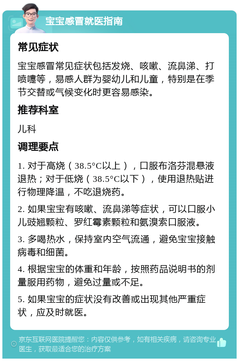 宝宝感冒就医指南 常见症状 宝宝感冒常见症状包括发烧、咳嗽、流鼻涕、打喷嚏等，易感人群为婴幼儿和儿童，特别是在季节交替或气候变化时更容易感染。 推荐科室 儿科 调理要点 1. 对于高烧（38.5°C以上），口服布洛芬混悬液退热；对于低烧（38.5°C以下），使用退热贴进行物理降温，不吃退烧药。 2. 如果宝宝有咳嗽、流鼻涕等症状，可以口服小儿豉翘颗粒、罗红霉素颗粒和氨溴索口服液。 3. 多喝热水，保持室内空气流通，避免宝宝接触病毒和细菌。 4. 根据宝宝的体重和年龄，按照药品说明书的剂量服用药物，避免过量或不足。 5. 如果宝宝的症状没有改善或出现其他严重症状，应及时就医。