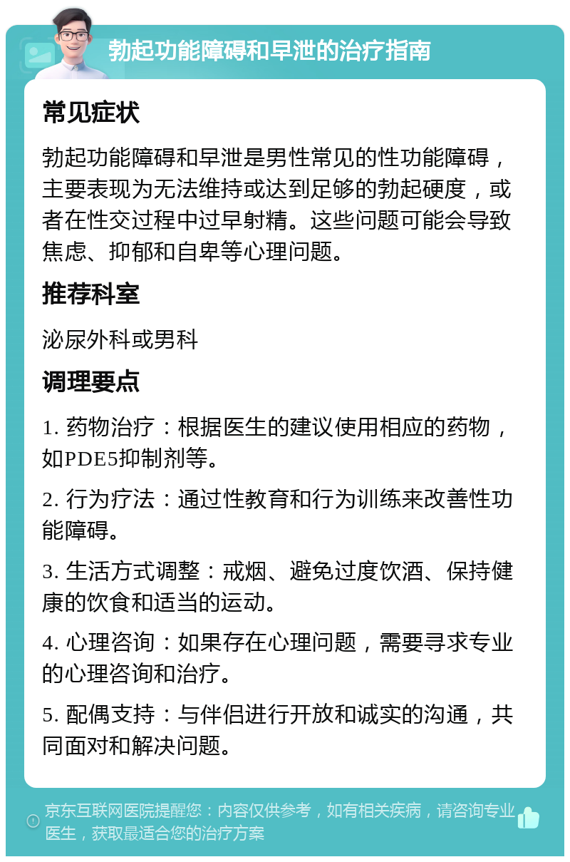 勃起功能障碍和早泄的治疗指南 常见症状 勃起功能障碍和早泄是男性常见的性功能障碍，主要表现为无法维持或达到足够的勃起硬度，或者在性交过程中过早射精。这些问题可能会导致焦虑、抑郁和自卑等心理问题。 推荐科室 泌尿外科或男科 调理要点 1. 药物治疗：根据医生的建议使用相应的药物，如PDE5抑制剂等。 2. 行为疗法：通过性教育和行为训练来改善性功能障碍。 3. 生活方式调整：戒烟、避免过度饮酒、保持健康的饮食和适当的运动。 4. 心理咨询：如果存在心理问题，需要寻求专业的心理咨询和治疗。 5. 配偶支持：与伴侣进行开放和诚实的沟通，共同面对和解决问题。