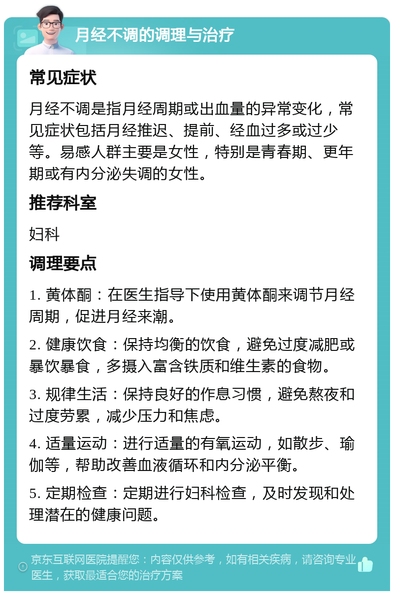 月经不调的调理与治疗 常见症状 月经不调是指月经周期或出血量的异常变化，常见症状包括月经推迟、提前、经血过多或过少等。易感人群主要是女性，特别是青春期、更年期或有内分泌失调的女性。 推荐科室 妇科 调理要点 1. 黄体酮：在医生指导下使用黄体酮来调节月经周期，促进月经来潮。 2. 健康饮食：保持均衡的饮食，避免过度减肥或暴饮暴食，多摄入富含铁质和维生素的食物。 3. 规律生活：保持良好的作息习惯，避免熬夜和过度劳累，减少压力和焦虑。 4. 适量运动：进行适量的有氧运动，如散步、瑜伽等，帮助改善血液循环和内分泌平衡。 5. 定期检查：定期进行妇科检查，及时发现和处理潜在的健康问题。