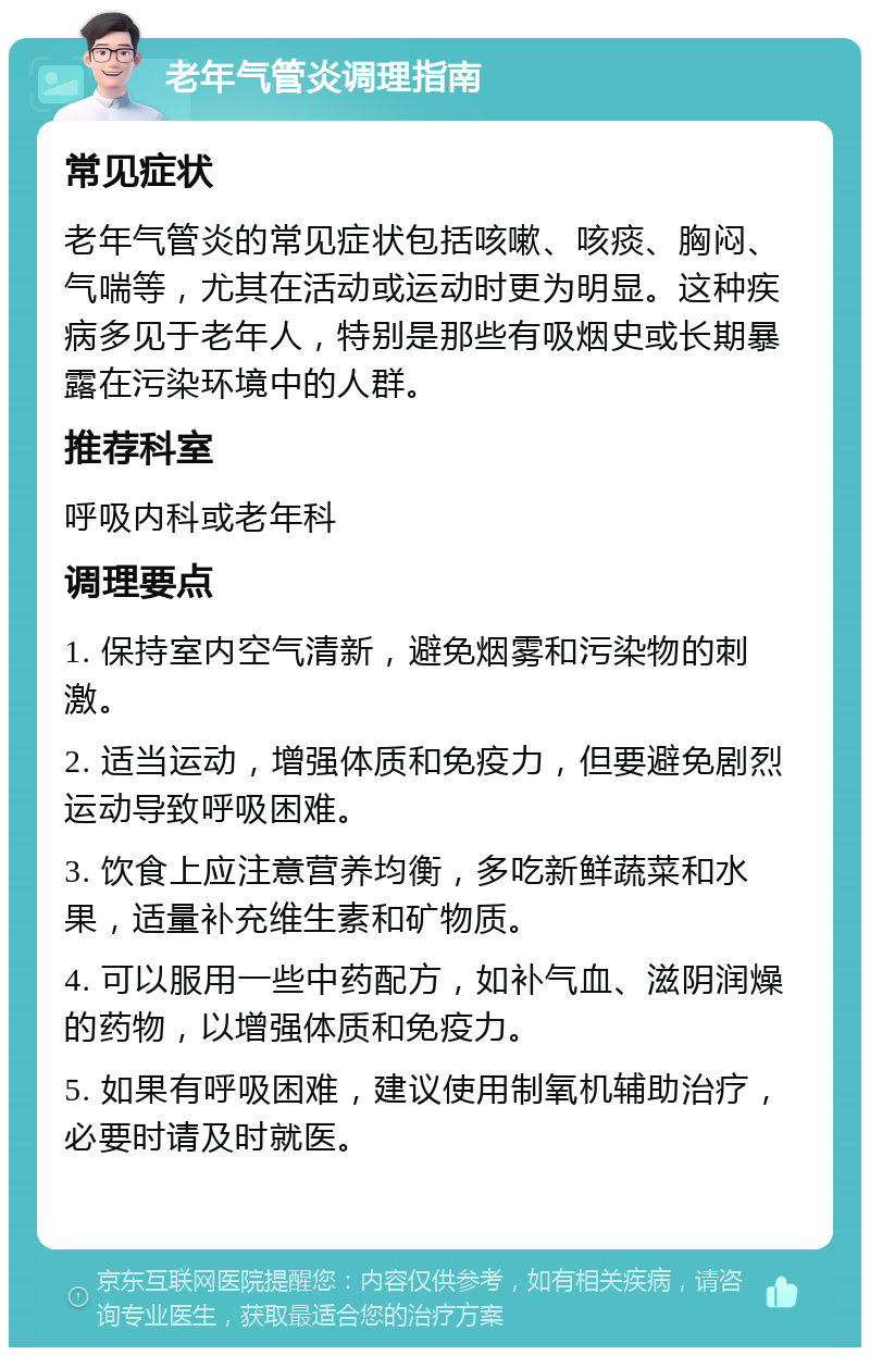 老年气管炎调理指南 常见症状 老年气管炎的常见症状包括咳嗽、咳痰、胸闷、气喘等，尤其在活动或运动时更为明显。这种疾病多见于老年人，特别是那些有吸烟史或长期暴露在污染环境中的人群。 推荐科室 呼吸内科或老年科 调理要点 1. 保持室内空气清新，避免烟雾和污染物的刺激。 2. 适当运动，增强体质和免疫力，但要避免剧烈运动导致呼吸困难。 3. 饮食上应注意营养均衡，多吃新鲜蔬菜和水果，适量补充维生素和矿物质。 4. 可以服用一些中药配方，如补气血、滋阴润燥的药物，以增强体质和免疫力。 5. 如果有呼吸困难，建议使用制氧机辅助治疗，必要时请及时就医。