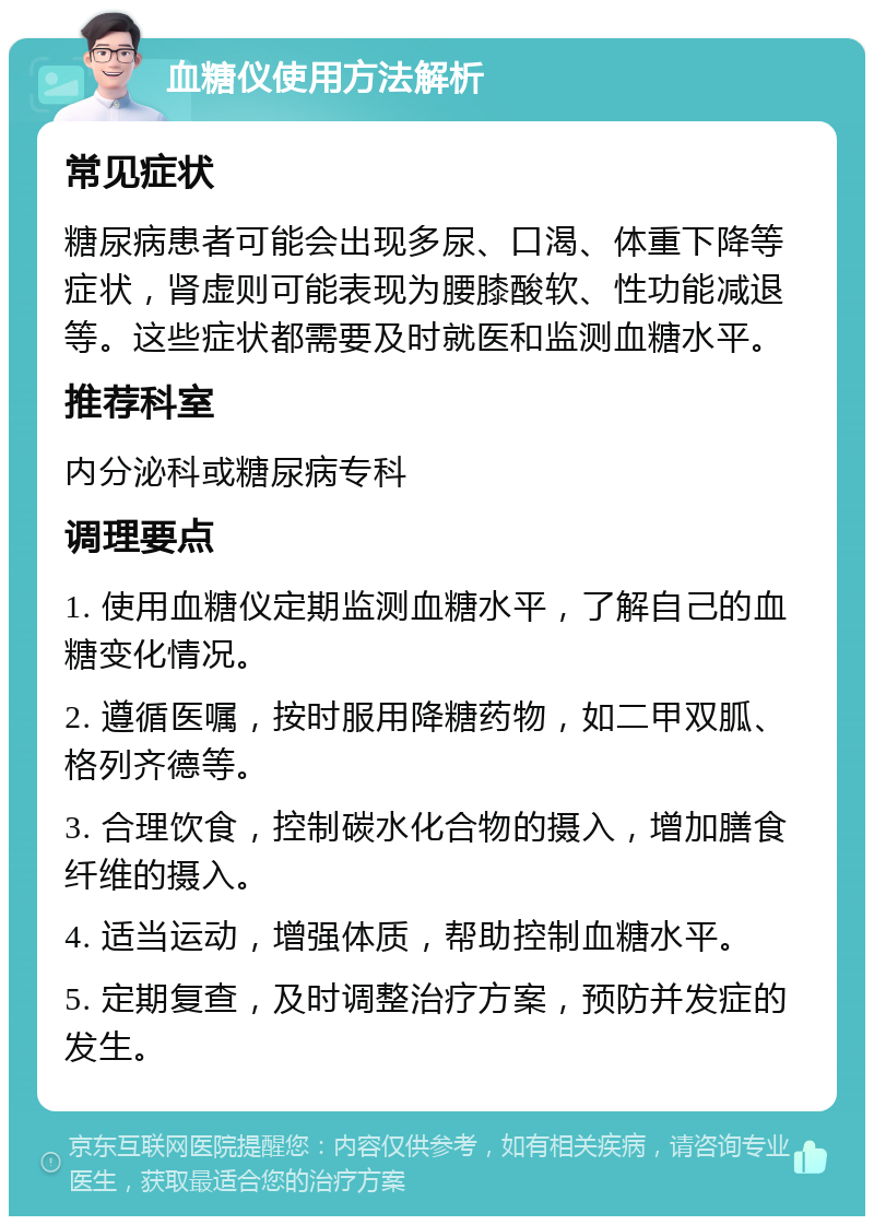 血糖仪使用方法解析 常见症状 糖尿病患者可能会出现多尿、口渴、体重下降等症状，肾虚则可能表现为腰膝酸软、性功能减退等。这些症状都需要及时就医和监测血糖水平。 推荐科室 内分泌科或糖尿病专科 调理要点 1. 使用血糖仪定期监测血糖水平，了解自己的血糖变化情况。 2. 遵循医嘱，按时服用降糖药物，如二甲双胍、格列齐德等。 3. 合理饮食，控制碳水化合物的摄入，增加膳食纤维的摄入。 4. 适当运动，增强体质，帮助控制血糖水平。 5. 定期复查，及时调整治疗方案，预防并发症的发生。