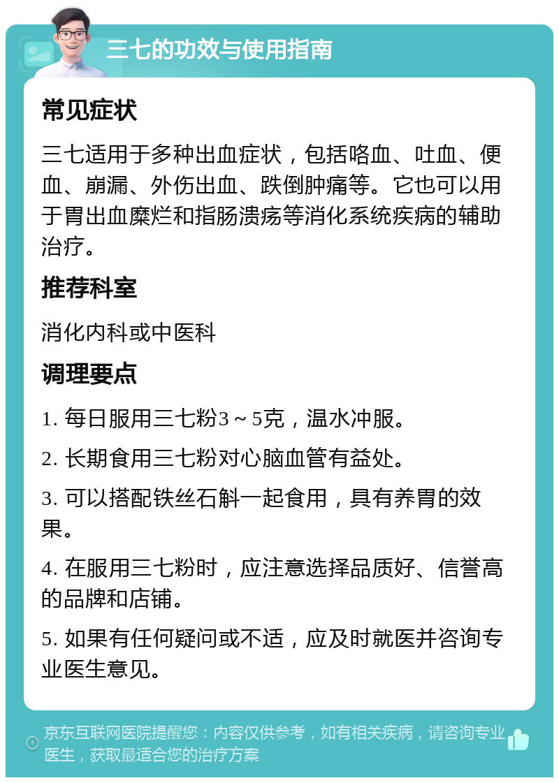 三七的功效与使用指南 常见症状 三七适用于多种出血症状，包括咯血、吐血、便血、崩漏、外伤出血、跌倒肿痛等。它也可以用于胃出血糜烂和指肠溃疡等消化系统疾病的辅助治疗。 推荐科室 消化内科或中医科 调理要点 1. 每日服用三七粉3～5克，温水冲服。 2. 长期食用三七粉对心脑血管有益处。 3. 可以搭配铁丝石斛一起食用，具有养胃的效果。 4. 在服用三七粉时，应注意选择品质好、信誉高的品牌和店铺。 5. 如果有任何疑问或不适，应及时就医并咨询专业医生意见。