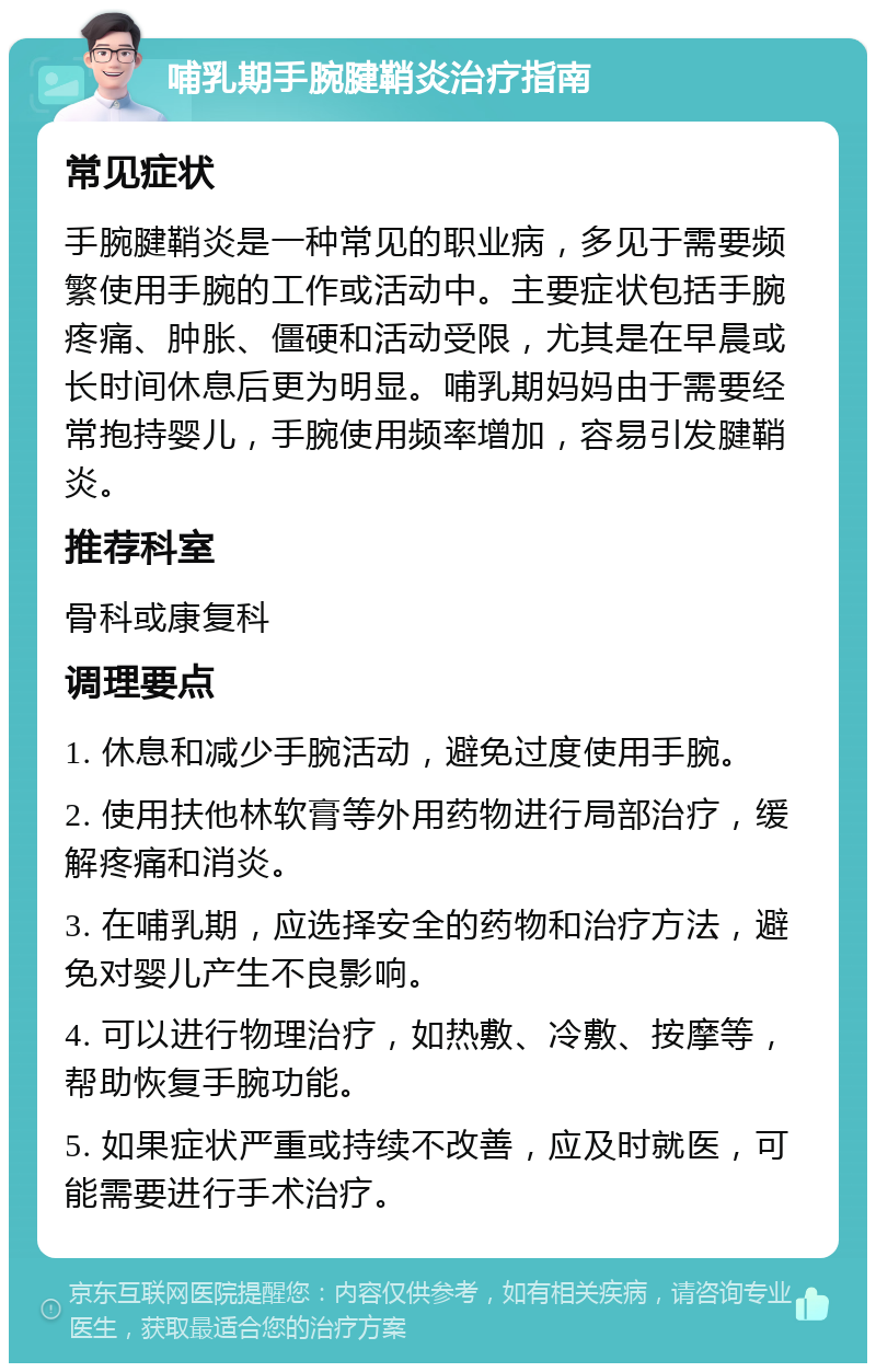 哺乳期手腕腱鞘炎治疗指南 常见症状 手腕腱鞘炎是一种常见的职业病，多见于需要频繁使用手腕的工作或活动中。主要症状包括手腕疼痛、肿胀、僵硬和活动受限，尤其是在早晨或长时间休息后更为明显。哺乳期妈妈由于需要经常抱持婴儿，手腕使用频率增加，容易引发腱鞘炎。 推荐科室 骨科或康复科 调理要点 1. 休息和减少手腕活动，避免过度使用手腕。 2. 使用扶他林软膏等外用药物进行局部治疗，缓解疼痛和消炎。 3. 在哺乳期，应选择安全的药物和治疗方法，避免对婴儿产生不良影响。 4. 可以进行物理治疗，如热敷、冷敷、按摩等，帮助恢复手腕功能。 5. 如果症状严重或持续不改善，应及时就医，可能需要进行手术治疗。