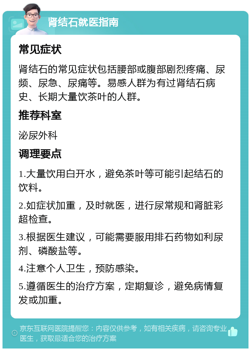 肾结石就医指南 常见症状 肾结石的常见症状包括腰部或腹部剧烈疼痛、尿频、尿急、尿痛等。易感人群为有过肾结石病史、长期大量饮茶叶的人群。 推荐科室 泌尿外科 调理要点 1.大量饮用白开水，避免茶叶等可能引起结石的饮料。 2.如症状加重，及时就医，进行尿常规和肾脏彩超检查。 3.根据医生建议，可能需要服用排石药物如利尿剂、磷酸盐等。 4.注意个人卫生，预防感染。 5.遵循医生的治疗方案，定期复诊，避免病情复发或加重。