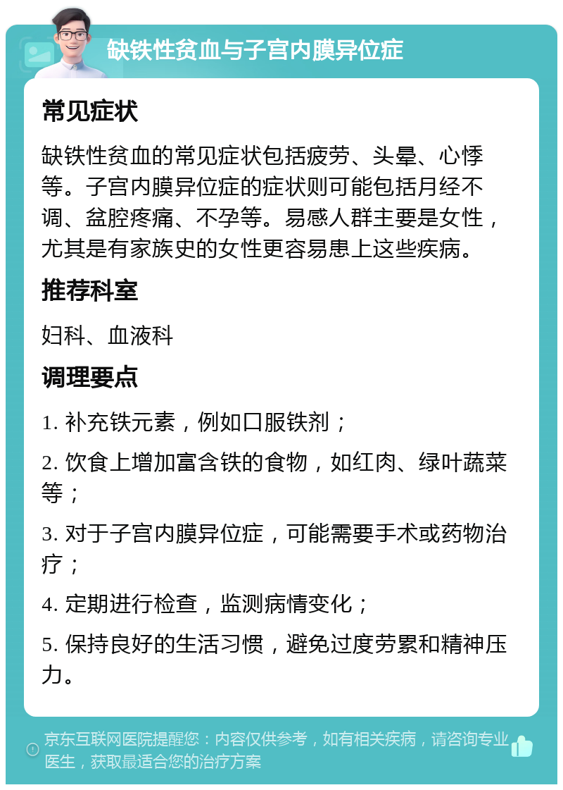 缺铁性贫血与子宫内膜异位症 常见症状 缺铁性贫血的常见症状包括疲劳、头晕、心悸等。子宫内膜异位症的症状则可能包括月经不调、盆腔疼痛、不孕等。易感人群主要是女性，尤其是有家族史的女性更容易患上这些疾病。 推荐科室 妇科、血液科 调理要点 1. 补充铁元素，例如口服铁剂； 2. 饮食上增加富含铁的食物，如红肉、绿叶蔬菜等； 3. 对于子宫内膜异位症，可能需要手术或药物治疗； 4. 定期进行检查，监测病情变化； 5. 保持良好的生活习惯，避免过度劳累和精神压力。